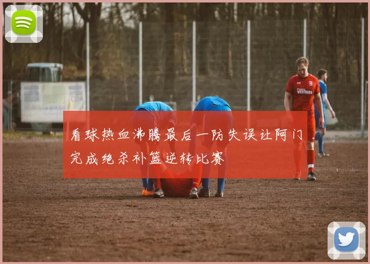 看球热血沸腾最后一防失误让阿门完成绝杀补篮逆转比赛