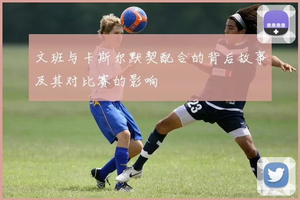 文班与卡斯尔默契配合的背后故事及其对比赛的影响