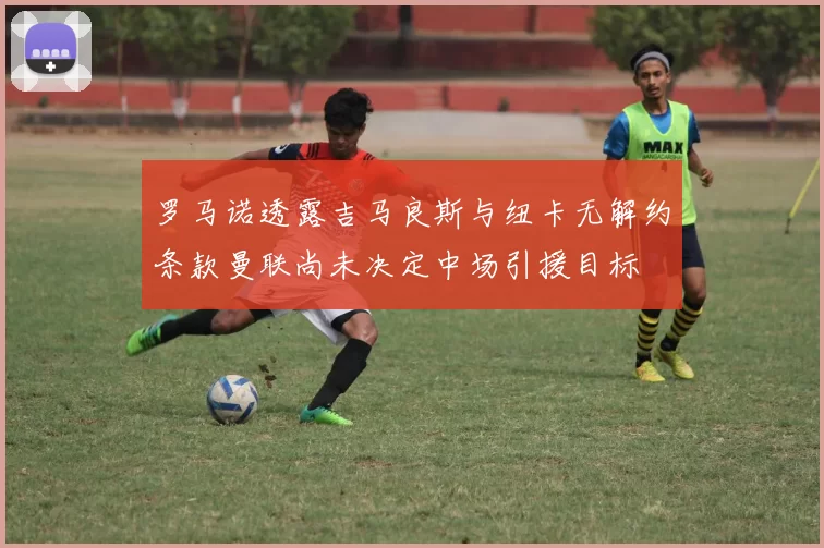 罗马诺透露吉马良斯与纽卡无解约条款曼联尚未决定中场引援目标
