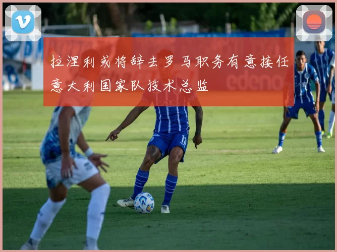 拉涅利或将辞去罗马职务有意接任意大利国家队技术总监