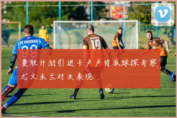 曼联计划引进卡卢卢将派球探考察尤文米兰对决表现