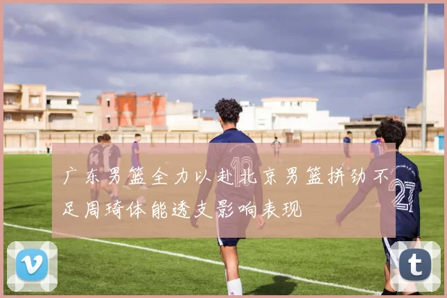 广东男篮全力以赴北京男篮拼劲不足周琦体能透支影响表现