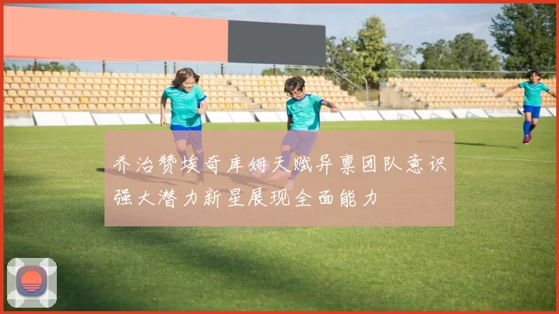 乔治赞埃奇库姆天赋异禀团队意识强大潜力新星展现全面能力