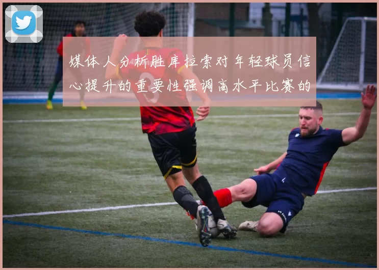 媒体人分析胜库拉索对年轻球员信心提升的重要性强调高水平比赛的必要性